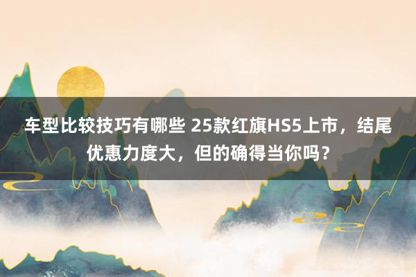 车型比较技巧有哪些 25款红旗HS5上市，结尾优惠力度大，但的确得当你吗？