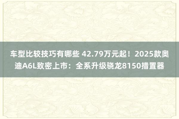 车型比较技巧有哪些 42.79万元起！2025款奥迪A6L致密上市：全系升级骁龙8150措置器