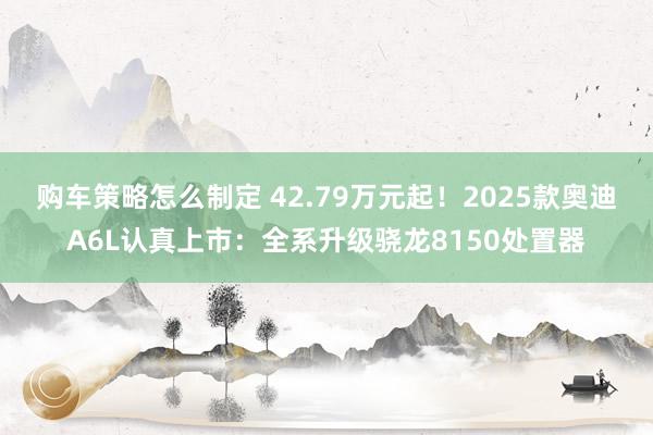 购车策略怎么制定 42.79万元起！2025款奥迪A6L认真上市：全系升级骁龙8150处置器