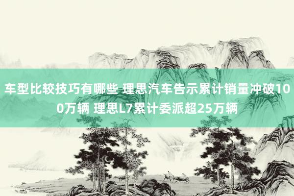 车型比较技巧有哪些 理思汽车告示累计销量冲破100万辆 理思L7累计委派超25万辆