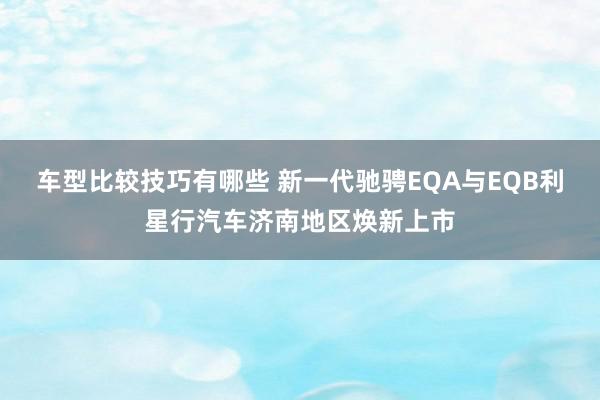 车型比较技巧有哪些 新一代驰骋EQA与EQB利星行汽车济南地区焕新上市