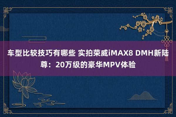 车型比较技巧有哪些 实拍荣威iMAX8 DMH新陆尊：20万级的豪华MPV体验