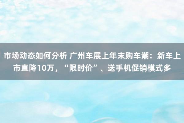 市场动态如何分析 广州车展上年末购车潮：新车上市直降10万，“限时价”、送手机促销模式多