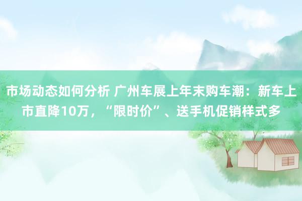 市场动态如何分析 广州车展上年末购车潮：新车上市直降10万，“限时价”、送手机促销样式多