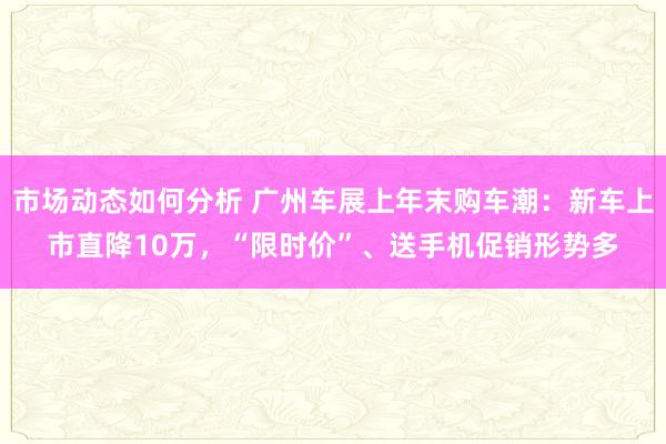 市场动态如何分析 广州车展上年末购车潮：新车上市直降10万，“限时价”、送手机促销形势多