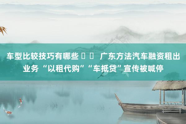 车型比较技巧有哪些 		 广东方法汽车融资租出业务 “以租代购”“车抵贷”宣传被喊停