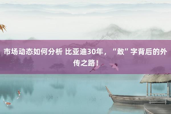 市场动态如何分析 比亚迪30年，“敢”字背后的外传之路！