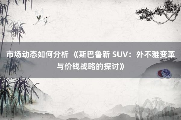 市场动态如何分析 《斯巴鲁新 SUV：外不雅变革与价钱战略的探讨》