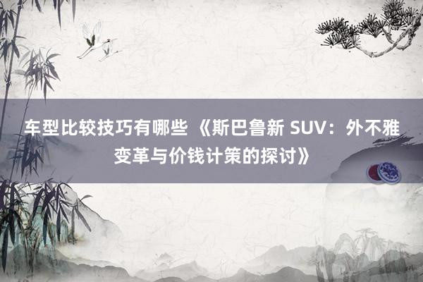 车型比较技巧有哪些 《斯巴鲁新 SUV：外不雅变革与价钱计策的探讨》