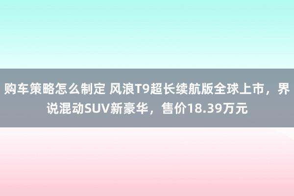 购车策略怎么制定 风浪T9超长续航版全球上市，界说混动SUV新豪华，售价18.39万元