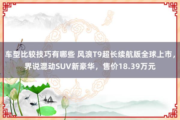 车型比较技巧有哪些 风浪T9超长续航版全球上市，界说混动SUV新豪华，售价18.39万元