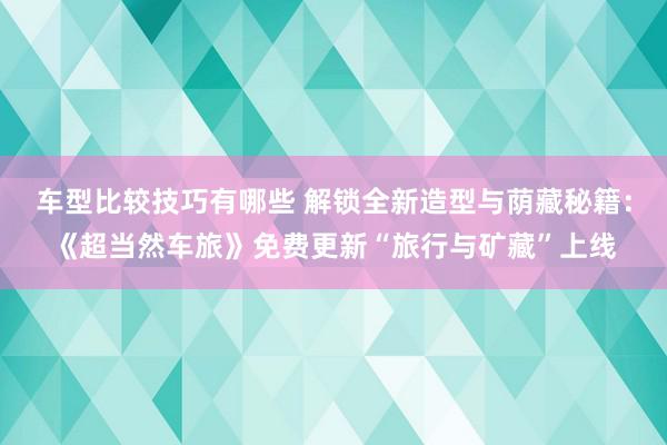 车型比较技巧有哪些 解锁全新造型与荫藏秘籍：《超当然车旅》免费更新“旅行与矿藏”上线