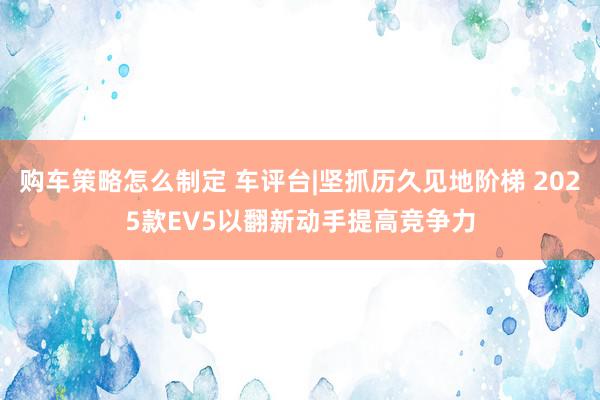 购车策略怎么制定 车评台|坚抓历久见地阶梯 2025款EV5以翻新动手提高竞争力