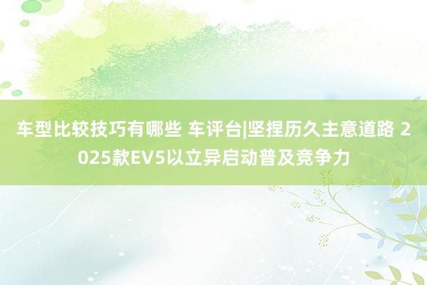 车型比较技巧有哪些 车评台|坚捏历久主意道路 2025款EV5以立异启动普及竞争力