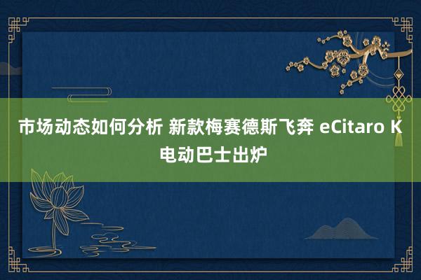 市场动态如何分析 新款梅赛德斯飞奔 eCitaro K 电动巴士出炉