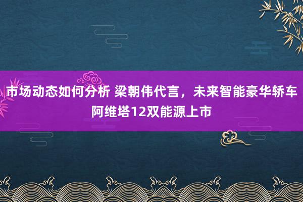 市场动态如何分析 梁朝伟代言，未来智能豪华轿车阿维塔12双能源上市