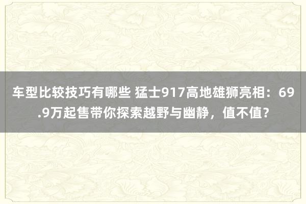 车型比较技巧有哪些 猛士917高地雄狮亮相：69.9万起售带你探索越野与幽静，值不值？