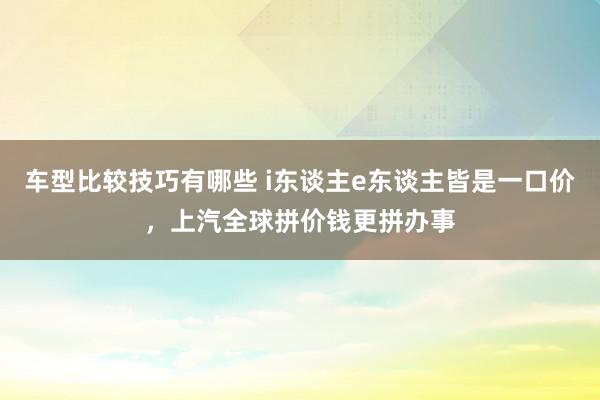 车型比较技巧有哪些 i东谈主e东谈主皆是一口价，上汽全球拼价钱更拼办事