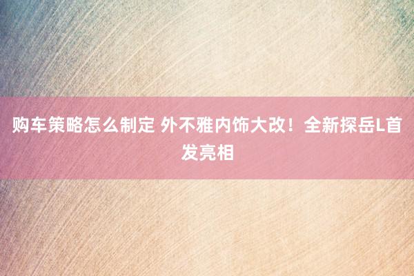 购车策略怎么制定 外不雅内饰大改！全新探岳L首发亮相