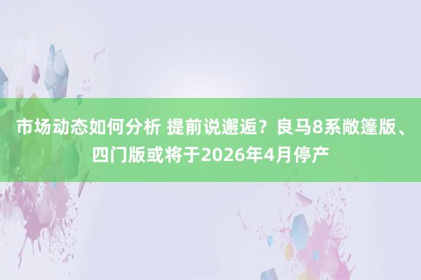 市场动态如何分析 提前说邂逅？良马8系敞篷版、四门版或将于2026年4月停产