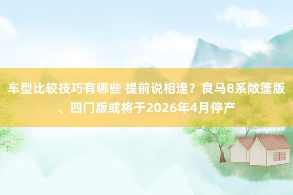 车型比较技巧有哪些 提前说相逢？良马8系敞篷版、四门版或将于2026年4月停产