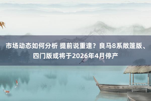 市场动态如何分析 提前说重逢？良马8系敞篷版、四门版或将于2026年4月停产