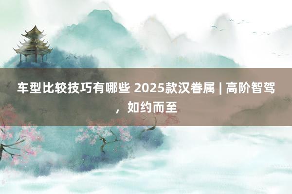 车型比较技巧有哪些 2025款汉眷属 | 高阶智驾，如约而至