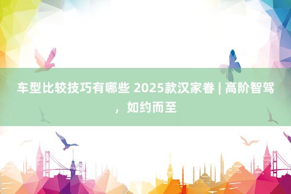 车型比较技巧有哪些 2025款汉家眷 | 高阶智驾，如约而至