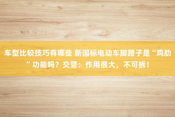 车型比较技巧有哪些 新国标电动车脚蹬子是“鸡肋”功能吗？交警：作用很大，不可拆！