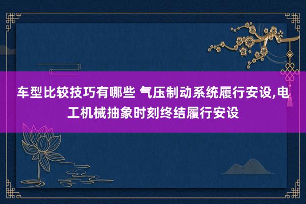 车型比较技巧有哪些 气压制动系统履行安设,电工机械抽象时刻终结履行安设