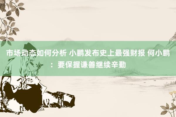 市场动态如何分析 小鹏发布史上最强财报 何小鹏：要保握谦善继续辛勤