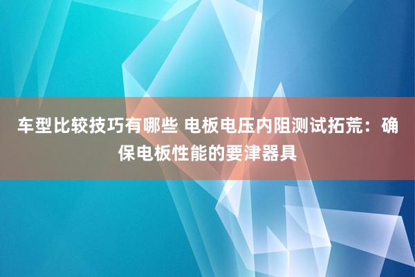 车型比较技巧有哪些 电板电压内阻测试拓荒：确保电板性能的要津器具