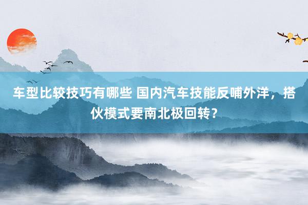 车型比较技巧有哪些 国内汽车技能反哺外洋，搭伙模式要南北极回转？