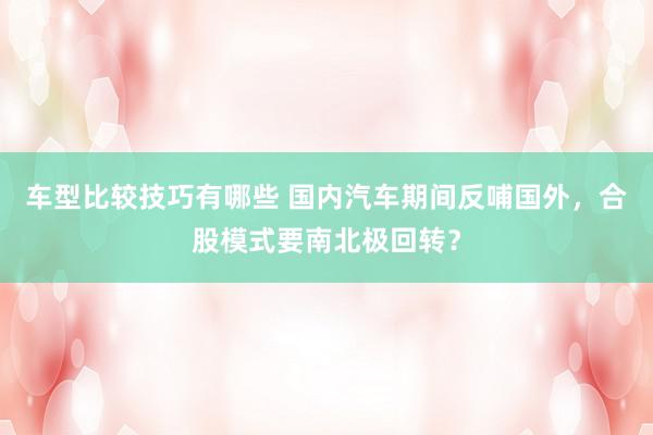 车型比较技巧有哪些 国内汽车期间反哺国外，合股模式要南北极回转？