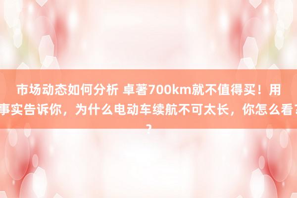 市场动态如何分析 卓著700km就不值得买！用事实告诉你，为什么电动车续航不可太长，你怎么看？