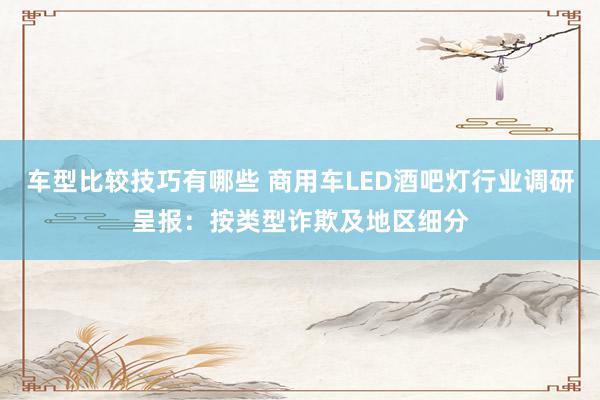 车型比较技巧有哪些 商用车LED酒吧灯行业调研呈报：按类型诈欺及地区细分