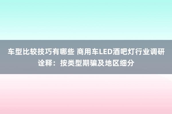 车型比较技巧有哪些 商用车LED酒吧灯行业调研诠释：按类型期骗及地区细分