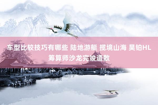 车型比较技巧有哪些 陆地游艇 揽境山海 昊铂HL筹算师沙龙完竣遣散