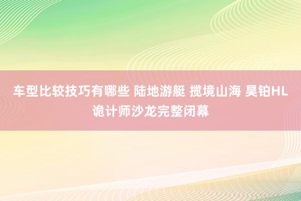 车型比较技巧有哪些 陆地游艇 揽境山海 昊铂HL诡计师沙龙完整闭幕