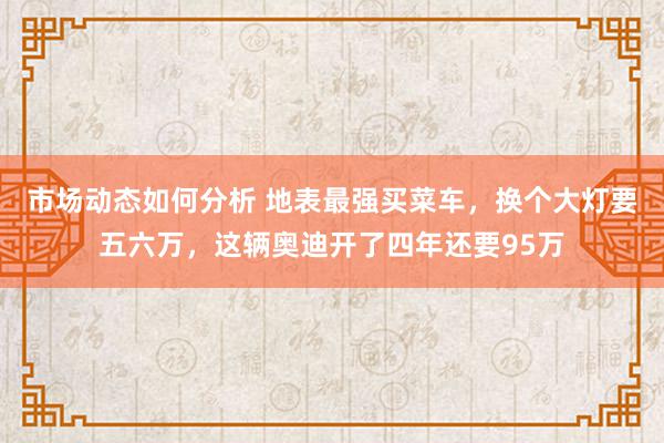 市场动态如何分析 地表最强买菜车，换个大灯要五六万，这辆奥迪开了四年还要95万