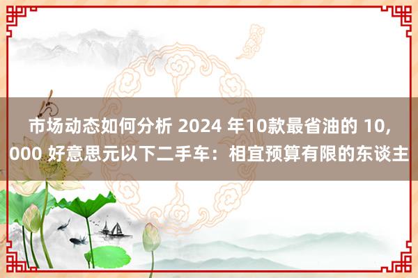 市场动态如何分析 2024 年10款最省油的 10,000 好意思元以下二手车：相宜预算有限的东谈主