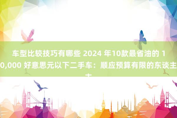 车型比较技巧有哪些 2024 年10款最省油的 10,000 好意思元以下二手车：顺应预算有限的东谈主