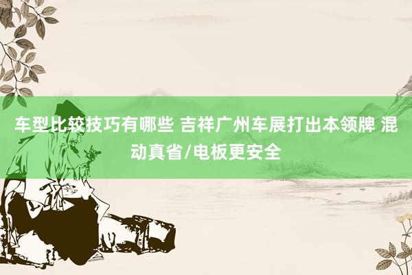 车型比较技巧有哪些 吉祥广州车展打出本领牌 混动真省/电板更安全