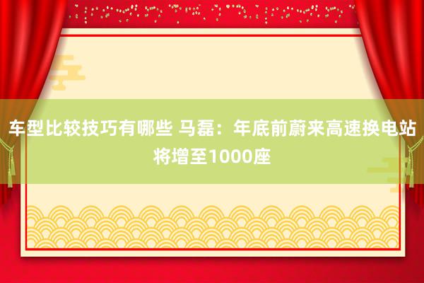 车型比较技巧有哪些 马磊：年底前蔚来高速换电站将增至1000座