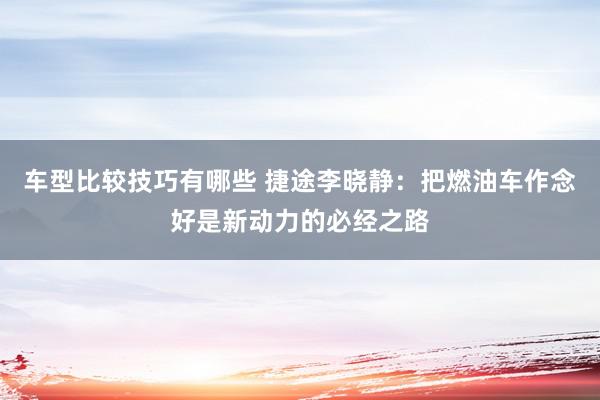 车型比较技巧有哪些 捷途李晓静：把燃油车作念好是新动力的必经之路