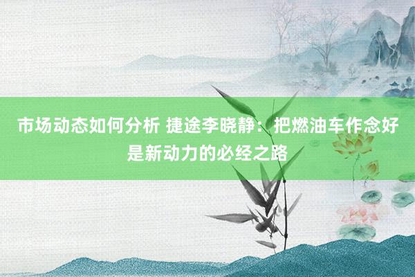 市场动态如何分析 捷途李晓静：把燃油车作念好是新动力的必经之路