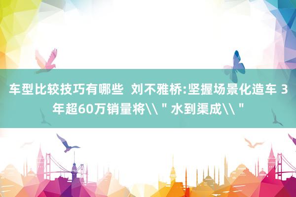 车型比较技巧有哪些  刘不雅桥:坚握场景化造车 3年超60万销量将\＂水到渠成\＂