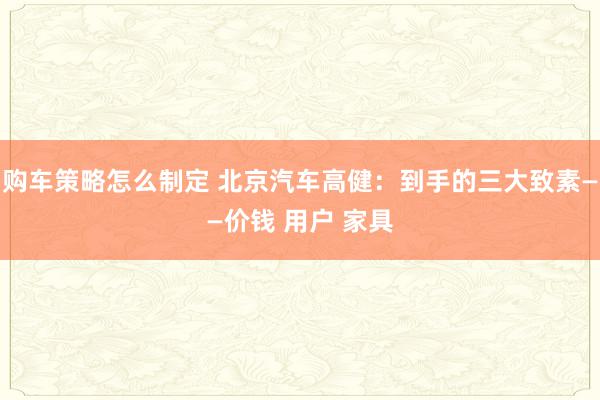 购车策略怎么制定 北京汽车高健：到手的三大致素——价钱 用户 家具