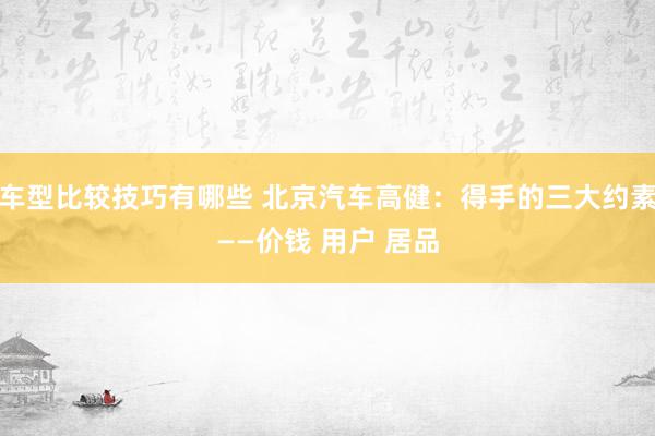 车型比较技巧有哪些 北京汽车高健：得手的三大约素——价钱 用户 居品