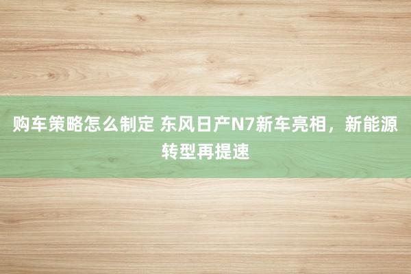 购车策略怎么制定 东风日产N7新车亮相，新能源转型再提速